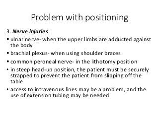 Problem with positioning
3. Nerve injuries :
 ulnar nerve- when the upper limbs are adducted against
the body
 brachial plexus- when using shoulder braces
 common peroneal nerve- in the lithotomy position
• in steep head-up position, the patient must be securely
strapped to prevent the patient from slipping off the
table
• access to intravenous lines may be a problem, and the
use of extension tubing may be needed
 