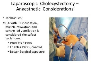Laparoscopic Cholecystectomy –
Anaesthetic Considerations
• Techniques:
 GA with ET intubation,
muscle relaxation and
controlled ventilation is
considered the safest
technique:
• Protects airway
• Enables PaCO2 control
• Better Surgical exposure
 