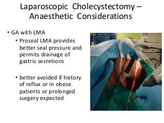 Laparoscopic Cholecystectomy –
Anaesthetic Considerations
• GA with LMA
• Proseal LMA provides
better seal pressure and
permits drainage of
gastric secretions
• better avoided if history
of reflux or in obese
patients or prolonged
surgery expected
 