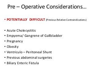 Pre – Operative Considerations…
• POTENTIALLY DIFFICULT (Previous Relative Contraindications)
• Acute Cholecystitis
• Empyema/ Gangrene of Gallbladder
• Pregnancy
• Obesity
• Ventriculo – Peritoneal Shunt
• Previous abdominal surgeries
• Biliary Enteric Fistula
 