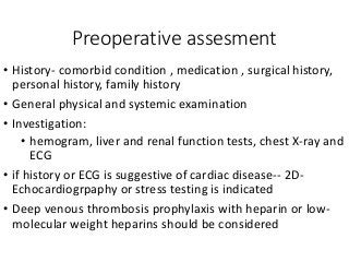 Preoperative assesment
• History- comorbid condition , medication , surgical history,
personal history, family history
• General physical and systemic examination
• Investigation:
• hemogram, liver and renal function tests, chest X-ray and
ECG
• if history or ECG is suggestive of cardiac disease-- 2D-
Echocardiogrpaphy or stress testing is indicated
• Deep venous thrombosis prophylaxis with heparin or low-
molecular weight heparins should be considered
 
