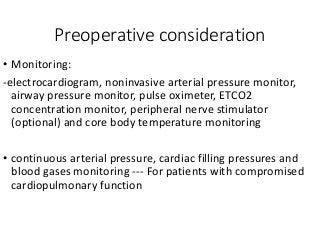 Preoperative consideration
• Monitoring:
-electrocardiogram, noninvasive arterial pressure monitor,
airway pressure monitor, pulse oximeter, ETCO2
concentration monitor, peripheral nerve stimulator
(optional) and core body temperature monitoring
• continuous arterial pressure, cardiac filling pressures and
blood gases monitoring --- For patients with compromised
cardiopulmonary function
 