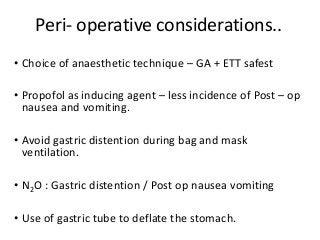 Peri- operative considerations..
• Choice of anaesthetic technique – GA + ETT safest
• Propofol as inducing agent – less incidence of Post – op
nausea and vomiting.
• Avoid gastric distention during bag and mask
ventilation.
• N2O : Gastric distention / Post op nausea vomiting
• Use of gastric tube to deflate the stomach.
 
