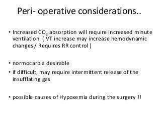 Peri- operative considerations..
• Increased CO2 absorption will require increased minute
ventilation. ( VT increase may increase hemodynamic
changes / Requires RR control )
• normocarbia desirable
• if difficult, may require intermittent release of the
insufflating gas
• possible causes of Hypoxemia during the surgery !!
 