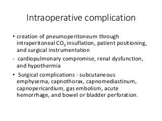 Intraoperative complication
• creation of pneumoperitoneum through
intraperitoneal CO2 insuflation, patient positioning,
and surgical instrumentation
- cardiopulmonary compromise, renal dysfunction,
and hypothermia
• Surgical complications - subcutaneous
emphysema, capnothorax, capnomediastinum,
capnopericardium, gas embolism, acute
hemorrhage, and bowel or bladder perforation.
 