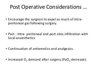 Post Operative Considerations …
• Encourage the surgeon to expel as much of intra-
peritoneal gas following surgery.
• Pain : Intra- peritoneal and port sites infiltration with
local anaesthetics
• Continuation of antiemetics and analgesics.
• Increased O2 demand after surgery (PaO2 decrease).
 