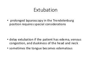 Extubation
• prolonged laparoscopy in the Trendelenburg
position requires special considerations
• delay extubation if the patient has edema, venous
congestion, and duskiness of the head and neck
• sometimes the tongue becomes edematous
 