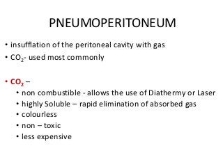 PNEUMOPERITONEUM
• insufflation of the peritoneal cavity with gas
• CO2- used most commonly
• CO2 –
• non combustible - allows the use of Diathermy or Laser
• highly Soluble – rapid elimination of absorbed gas
• colourless
• non – toxic
• less expensive
 