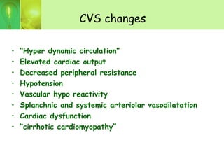 CVS changes
• “Hyper dynamic circulation”
• Elevated cardiac output
• Decreased peripheral resistance
• Hypotension
• Vascular hypo reactivity
• Splanchnic and systemic arteriolar vasodilatation
• Cardiac dysfunction
• “cirrhotic cardiomyopathy”
 