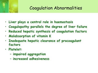 Coagulation Abnormalities
• Liver plays a central role in haemostasis
• Coagulopathy parallels the degree of liver failure
• Reduced hepatic synthesis of coagulation factors
• Malabsorption of vitamin K
• Inadequate hepatic clearance of procoagulant
factors
• Platelet:
– impaired aggregation
– increased adhesiveness
 