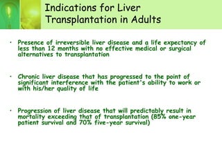 Indications for Liver
Transplantation in Adults
• Presence of irreversible liver disease and a life expectancy of
less than 12 months with no effective medical or surgical
alternatives to transplantation
• Chronic liver disease that has progressed to the point of
significant interference with the patient's ability to work or
with his/her quality of life
• Progression of liver disease that will predictably result in
mortality exceeding that of transplantation (85% one-year
patient survival and 70% five-year survival)
 