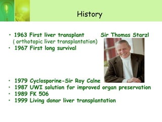 History
• 1963 First liver transplant Sir Thomas Starzl
( orthotopic liver transplantation)
• 1967 First long survival
• 1979 Cyclosporine-Sir Roy Calne
• 1987 UWI solution for improved organ preservation
• 1989 FK 506
• 1999 Living donor liver transplantation
 