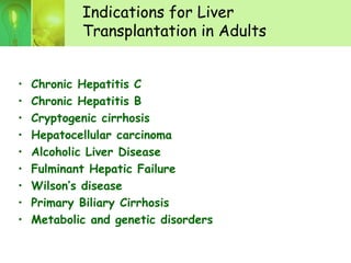 Indications for Liver
Transplantation in Adults
• Chronic Hepatitis C
• Chronic Hepatitis B
• Cryptogenic cirrhosis
• Hepatocellular carcinoma
• Alcoholic Liver Disease
• Fulminant Hepatic Failure
• Wilson’s disease
• Primary Biliary Cirrhosis
• Metabolic and genetic disorders
 