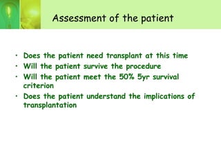 Assessment of the patient
• Does the patient need transplant at this time
• Will the patient survive the procedure
• Will the patient meet the 50% 5yr survival
criterion
• Does the patient understand the implications of
transplantation
 