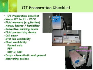 OT Preparation Checklist
• OT Preparation Checklist
-Warm OT to 21 – 26°C
-Fluid warmers (e.g.Hotline)
-Airway heater / humidifier
-Convective warming device
-Fluid pressurizing device
-Cell saver
-Stat lab availability
-Blood availability
Packed cells
FFP
RDP or SDP
-Drugs -Anaesthetic and general
-Monitoring devices
WWarmarm TTouchouch
PPatientatient wwarmingarming SSystemystem
 