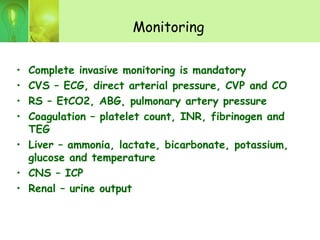 Monitoring
• Complete invasive monitoring is mandatory
• CVS – ECG, direct arterial pressure, CVP and CO
• RS – EtCO2, ABG, pulmonary artery pressure
• Coagulation – platelet count, INR, fibrinogen and
TEG
• Liver – ammonia, lactate, bicarbonate, potassium,
glucose and temperature
• CNS – ICP
• Renal – urine output
 
