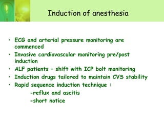 Induction of anesthesia
• ECG and arterial pressure monitoring are
commenced
• Invasive cardiovascular monitoring pre/post
induction
• ALF patients – shift with ICP bolt monitoring
• Induction drugs tailored to maintain CVS stability
• Rapid sequence induction technique :
-reflux and ascitis
-short notice
 