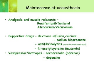 Maintenance of anaesthesia
• Analgesia and muscle relaxants –
Remifentanil/fentanyl
Atracurium/Vecuronium
• Supportive drugs – dextrose infusion,calcium
- sodium bicarbonate
- antifibrinolytics (aprotinin,tranexamic acid)
- N-acetylcysteine (mucomix)
• Vasopressor/inotropes – noradrenalin (adrenor)
- dopamine
 