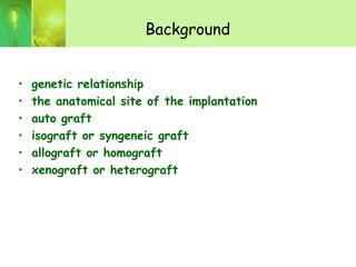 Background
• genetic relationship
• the anatomical site of the implantation
• auto graft
• isograft or syngeneic graft
• allograft or homograft
• xenograft or heterograft
 