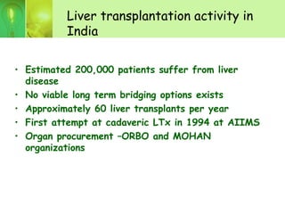 Liver transplantation activity in
India
• Estimated 200,000 patients suffer from liver
disease
• No viable long term bridging options exists
• Approximately 60 liver transplants per year
• First attempt at cadaveric LTx in 1994 at AIIMS
• Organ procurement –ORBO and MOHAN
organizations
 