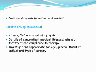  Comfirm diagnosis,indication and consent


Routine pre-op assessment

 Airway, CVS and respiratory system
 Details of concomitant medical illnesses,nature of
  treatment and compliance to therapy
 Investigations appropriate for age, general status of
  patient and type of surgery
 