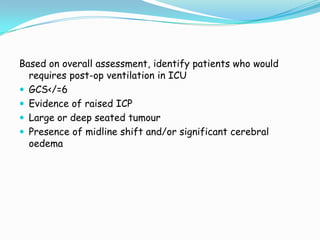 Based on overall assessment, identify patients who would
  requires post-op ventilation in ICU
 GCS</=6
 Evidence of raised ICP
 Large or deep seated tumour
 Presence of midline shift and/or significant cerebral
  oedema
 