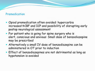 Premedication

 Opiod premedication often avoided: hypercarbia
  increasedCBF and ICP and possibility of disrupting early
  postop neurological assessment
 For patient who is going for spine surgery who is
  alert, conscious and anxious: Small dose of benzodiazepine
  may be prescribed
 Alternatively a small IV dose of benzodiazepine can be
  administered in OT prior to induction
 Effect of benzodiazepines are not detrimental as long as
  hypotension is avoided
 