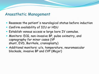 Anaesthetic Management

 Reassess the patient's neurological status before induction
 Confirm availability of ICU or HDU
 Establish venous access w large bore IV cannulae.
 Monitors: ECG, non-invasive BP, pulse oximetry, and
  capnography for minor cases (VP
  shunt, EVD, Burrhole, cranioplasty)
 Additional monitors: u/o, temperature, neuromascular
  blockade, invasive BP and CVP (Major)
 