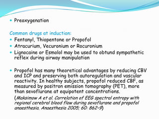 Preoxygenation

Common drugs at induction:
 Fentanyl, Thiopentone or Propofol
 Atracurium, Vecuronium or Rocuronium
 Lignocaine or Esmolol may be used to obtund sympathetic
  reflex during airway manipulation

 Propofol has many theoretical advantages by reducing CBV
  and ICP and preserving both autoregulation and vascular
  reactivity. In healthy subjects, propofol reduced CBF, as
  measured by positron emission tomography (PET), more
  than sevoflurane at equipotent concentrations.
  (Maksimow A et al. Correlation of EEG spectral entropy with
  regional cerebral blood flow during sevoflurane and propofol
  anaesthesia. Anaesthesia 2005; 60: 862–9)
 