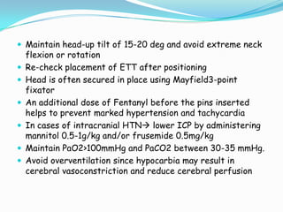  Maintain head-up tilt of 15-20 deg and avoid extreme neck
    flexion or rotation
   Re-check placement of ETT after positioning
   Head is often secured in place using Mayfield3-point
    fixator
   An additional dose of Fentanyl before the pins inserted
    helps to prevent marked hypertension and tachycardia
   In cases of intracranial HTN lower ICP by administering
    mannitol 0.5-1g/kg and/or frusemide 0.5mg/kg
   Maintain PaO2>100mmHg and PaCO2 between 30-35 mmHg.
   Avoid overventilation since hypocarbia may result in
    cerebral vasoconstriction and reduce cerebral perfusion
 