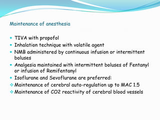 Maintenance of anesthesia

 TIVA with propofol
 Inhalation technique with volatile agent
 NMB administered by continuous infusion or intermittent
  boluses
 Analgesia maintained with intermittent boluses of Fentanyl
  or infusion of Remifentanyl
 Isoflurane and Sevoflurane are preferred:
 Maintenance of cerebral auto-regulation up to MAC 1.5
 Maintenance of CO2 reactivity of cerebral blood vessels
 