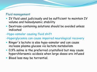 Fluid management
 IV fluid used judiciously and be sufficient to maintain IV
  volume and hemodynamic stability
 Dextrose-containing solutions should be avoided unless
  indicated
-Hypo-osmolar causing fluid shift
-Hyperglycemia can cause impaired neurological recovery
 Ringer's lactate is also hypo-osmolar and can cause
  increase plasma glucose via lactate metabolism
 0.9% saline is the preferred crystalloid but may cause
  hyperchloraemic acidosis when large doses are infused
 Blood loss may be torrential.
 