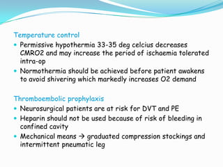 Temperature control
 Permissive hypothermia 33-35 deg celcius decreases
  CMRO2 and may increase the period of ischaemia tolerated
  intra-op
 Normothermia should be achieved before patient awakens
  to avoid shivering which markedly increases O2 demand

Thromboembolic prophylaxis
 Neurosurgical patients are at risk for DVT and PE
 Heparin should not be used because of risk of bleeding in
  confined cavity
 Mechanical means  graduated compression stockings and
  intermittent pneumatic leg
 