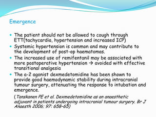 Emergence

 The patient should not be allowed to cough through
  ETT(tachycardia, hypertension and increased ICP)
 Systemic hypertension is common and may contribute to
  the development of post-op haematomas.
 The increased use of remifentanil may be associated with
  more postoperative hypertension  avoided with effective
  transitional analgesia
 The a-2 agonist dexmedetomidine has been shown to
  provide good haemodynamic stability during intracranial
  tumour surgery, attenuating the response to intubation and
  emergence.
  (Tanskanen PE et al. Dexmedetomidine as an anaesthetic
  adjuvant in patients undergoing intracranial tumour surgery. Br J
  Anaesth 2006; 97: 658–65)
 