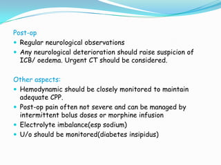 Post-op
 Regular neurological observations
 Any neurological deterioration should raise suspicion of
  ICB/ oedema. Urgent CT should be considered.

Other aspects:
 Hemodynamic should be closely monitored to maintain
  adequate CPP.
 Post-op pain often not severe and can be managed by
  intermittent bolus doses or morphine infusion
 Electrolyte imbalance(esp sodium)
 U/o should be monitored(diabetes insipidus)
 