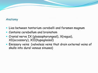 Anatomy

 Lies between tentorium cerebelli and foramen magnum
 Contains cerebellum and brainstem
 Cranial nerve IX (glossopharyngeal), X(vagus),
  XI(accessory), XII(hypoglossal)
 Emissary veins (valveless veins that drain external veins of
  skulls into dural venous sinuses)
 