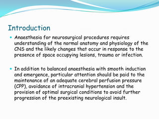 Introduction
 Anaesthesia for neurosurgical procedures requires
  understanding of the normal anatomy and physiology of the
  CNS and the likely changes that occur in response to the
  presence of space occupying lesions, trauma or infection.

 In addition to balanced anaesthesia with smooth induction
  and emergence, particular attention should be paid to the
  maintenance of an adequate cerebral perfusion pressure
  (CPP), avoidance of intracranial hypertension and the
  provision of optimal surgical conditions to avoid further
  progression of the preexisting neurological insult.
 
