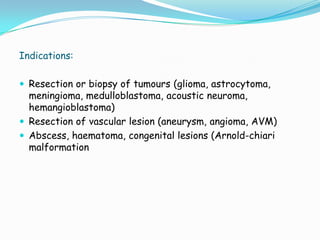Indications:

 Resection or biopsy of tumours (glioma, astrocytoma,
  meningioma, medulloblastoma, acoustic neuroma,
  hemangioblastoma)
 Resection of vascular lesion (aneurysm, angioma, AVM)
 Abscess, haematoma, congenital lesions (Arnold-chiari
  malformation
 