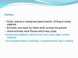 Position:

 Prone, lateral or semiprone (park-bench). Sitting is rarely
  adopted.
 Extreme care must be taken while turning the patient
 Avoid extreme neck flexion which may cause
-venous and lymphatic obstruction (can cause upper airway
  oedema)
-Cord hypoperfusion (resulting in quadriparesis) esp in elderly
 