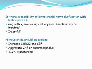 If there is possibility of lower cranial nerve dysfunction with
  bulbar paresis:
 Gag reflex, swallowing and laryngeal function may be
  impaired
 InsertRT


Nitrous oxide should be avoided
 Increase CMRO2 and CBF
 Aggravate VAE or pneumocephalus
 TIVA is preferred
 
