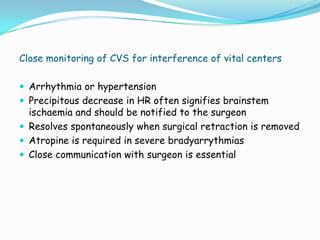 Close monitoring of CVS for interference of vital centers

 Arrhythmia or hypertension
 Precipitous decrease in HR often signifies brainstem
  ischaemia and should be notified to the surgeon
 Resolves spontaneously when surgical retraction is removed
 Atropine is required in severe bradyarrythmias
 Close communication with surgeon is essential
 