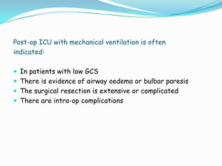 Post-op ICU with mechanical ventilation is often
indicated:

 In patients with low GCS
 There is evidence of airway oedema or bulbar paresis
 The surgical resection is extensive or complicated
 There are intra-op complications
 