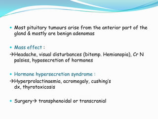  Most pituitary tumours arise from the anterior part of the
  gland & mostly are benign adenomas

 Mass effect :
Headache, visual disturbances (bitemp. Hemianopia), Cr N
 palsies, hyposecretion of hormones

 Hormone hypersecretion syndrome :
Hyperprolactinaemia, acromegaly, cushing’s
 dx, thyrotoxicosis

 Surgery transphenoidal or transcranial
 