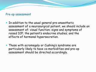 Pre-op assessment

 In addition to the usual general pre‐anaesthetic
  assessment of a neurosurgical patient, we should include an
  assessment of: visual function; signs and symptoms of
  raised ICP; the patient’s endocrine studies; and the
  effects of hormonal hypersecretion.

 Those with acromegaly or Cushing’s syndrome are
  particularly likely to have co‐morbidities and pre-op
  assessment should be directed accordingly.
 