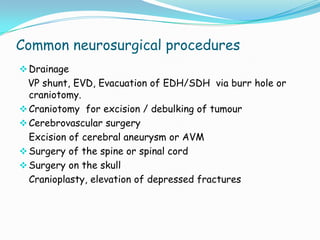 Common neurosurgical procedures
 Drainage
 VP shunt, EVD, Evacuation of EDH/SDH via burr hole or
  craniotomy.
 Craniotomy for excision / debulking of tumour
 Cerebrovascular surgery
  Excision of cerebral aneurysm or AVM
 Surgery of the spine or spinal cord
 Surgery on the skull
  Cranioplasty, elevation of depressed fractures
 