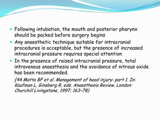  Following intubation, the mouth and posterior pharynx
  should be packed before surgery begins
 Any anaesthetic technique suitable for intracranial
  procedures is acceptable, but the presence of increased
  intracranial pressure requires special attention
 In the presence of raised intracranial pressure, total
  intravenous anaesthesia and the avoidance of nitrous oxide
  has been recommended.
  (44 Matta BF et al. Management of head injury: part 1. In:
  Kaufman L, Ginsberg R, eds. Anaesthesia Review. London:
  Churchill Livingstone, 1997; 163–78)
 