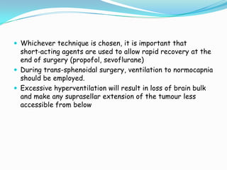 Whichever technique is chosen, it is important that
  short‐acting agents are used to allow rapid recovery at the
  end of surgery (propofol, sevoflurane)
 During trans-sphenoidal surgery, ventilation to normocapnia
  should be employed.
 Excessive hyperventilation will result in loss of brain bulk
  and make any suprasellar extension of the tumour less
  accessible from below
 