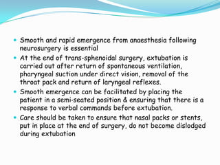  Smooth and rapid emergence from anaesthesia following
  neurosurgery is essential
 At the end of trans-sphenoidal surgery, extubation is
  carried out after return of spontaneous ventilation,
  pharyngeal suction under direct vision, removal of the
  throat pack and return of laryngeal reflexes.
 Smooth emergence can be facilitated by placing the
  patient in a semi‐seated position & ensuring that there is a
  response to verbal commands before extubation.
 Care should be taken to ensure that nasal packs or stents,
  put in place at the end of surgery, do not become dislodged
  during extubation
 