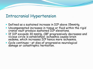 Intracranial Hypertension
 Defined as a sustained increase in ICP above 15mmHg.
 Uncompensated increases in tissue or fluid within the rigid
  cranial vault produce sustained ICP elevations.
 If ICP exceeds 30 mmHg, CBF progressively decreases and
  vicious circle is established: ischaemia causes brain
  oedema, which increases ICP hence more ischaemia.
 Cycle continues – pt dies of progressive neurological
  damage or catastrophic herniation.
 