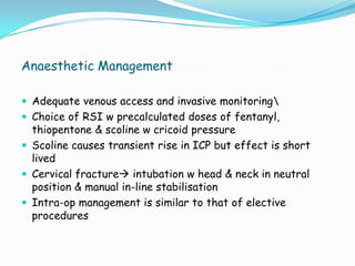 Anaesthetic Management

 Adequate venous access and invasive monitoring
 Choice of RSI w precalculated doses of fentanyl,
  thiopentone & scoline w cricoid pressure
 Scoline causes transient rise in ICP but effect is short
  lived
 Cervical fracture intubation w head & neck in neutral
  position & manual in-line stabilisation
 Intra-op management is similar to that of elective
  procedures
 